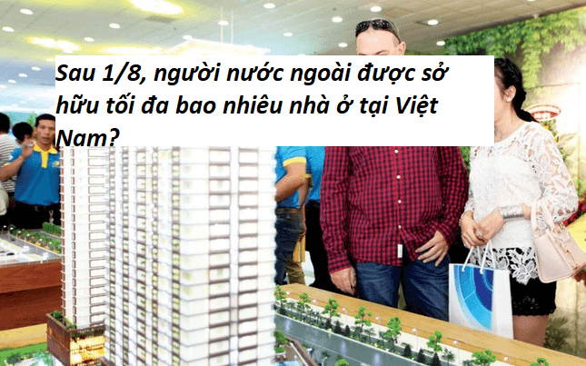 Sau 1/8, người nước ngoài được sở hữu tối đa bao nhiêu nhà ở tại Việt Nam?