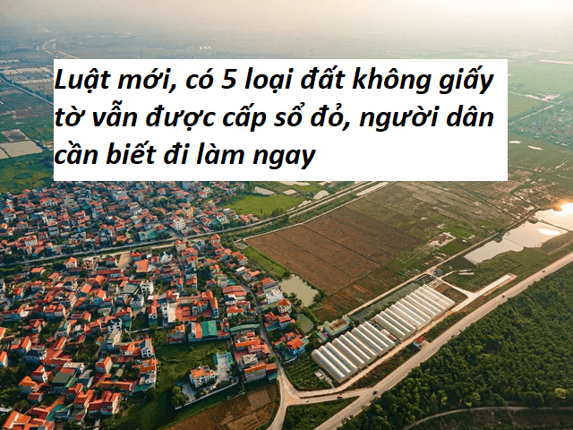 Luật mới, có 5 loại đất không giấy tờ vẫn được cấp sổ đỏ, người dân cần biết đi làm ngay